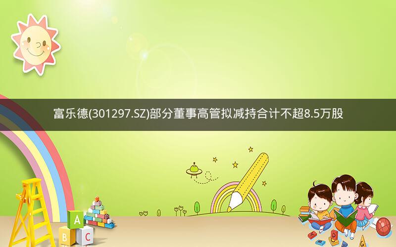 富乐德(301297.SZ)部分董事高管拟减持合计不超8.5万股