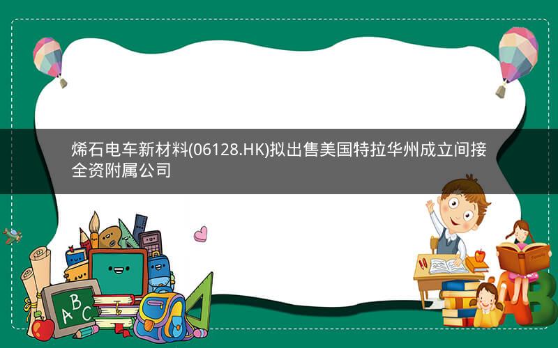 烯石电车新材料(06128.HK)拟出售美国特拉华州成立间接全资附属公司 烯石电车新材料(06128.HK)拟出售美国特拉华州成立间接全资附属公司