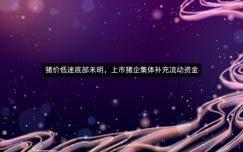 猪价低迷底部未明，上市猪企集体补充流动资金