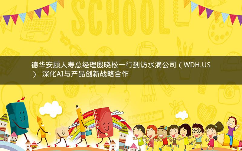 德华安顾人寿总经理殷晓松一行到访水滴公司（WDH.US）  深化AI与产品创新战略合作