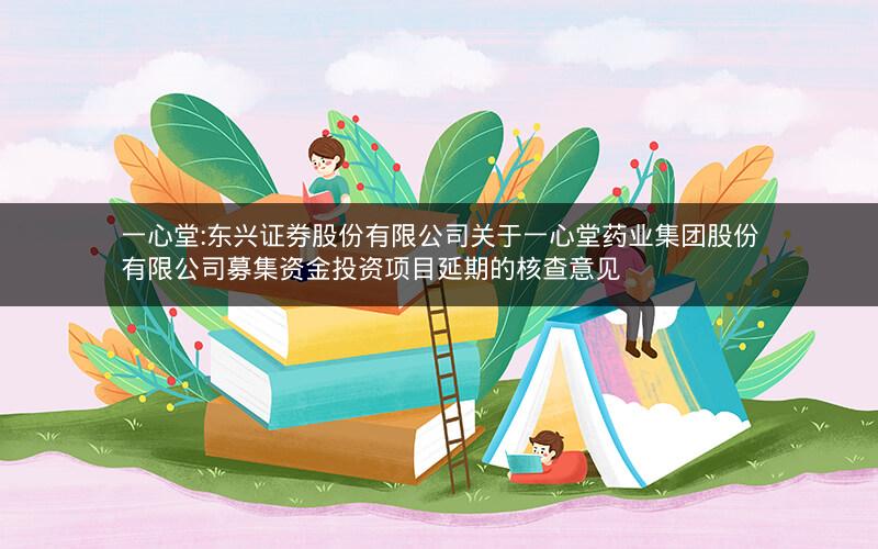 一心堂:东兴证券股份有限公司关于一心堂药业集团股份有限公司募集资金投资项目延期的核查意见