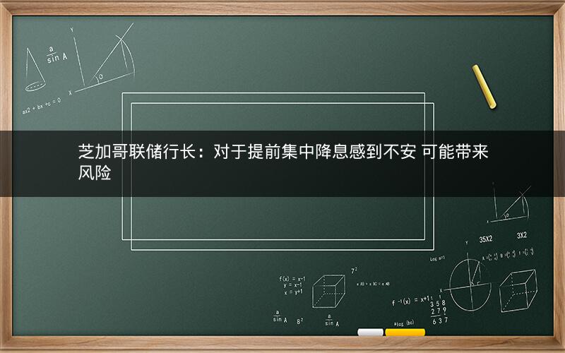 芝加哥联储行长：对于提前集中降息感到不安 可能带来风险