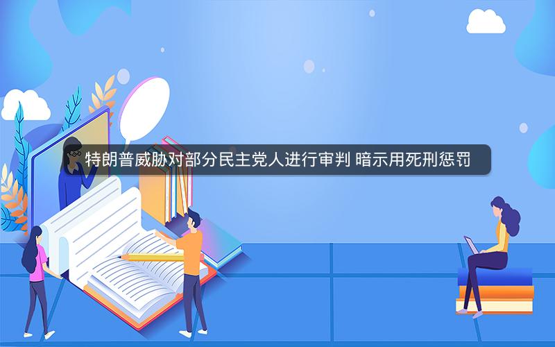 特朗普威胁对部分民主党人进行审判 暗示用死刑惩罚 特朗普威胁对部分民主党人进行审判 暗示用死刑惩罚