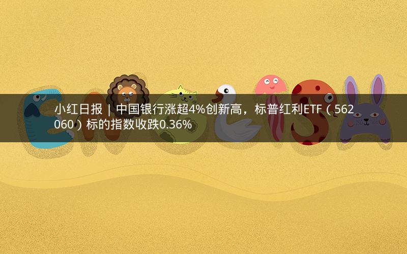 小红日报 | 中国银行涨超4%创新高，标普红利ETF（562060）标的指数收跌0.36%