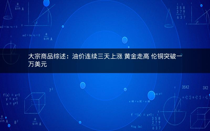大宗商品综述：油价连续三天上涨 黄金走高 伦铜突破一万美元