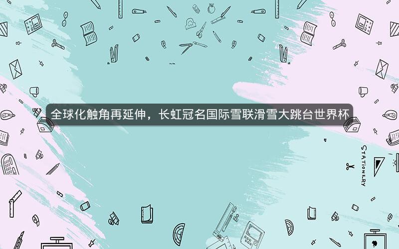 全球化触角再延伸，长虹冠名国际雪联滑雪大跳台世界杯