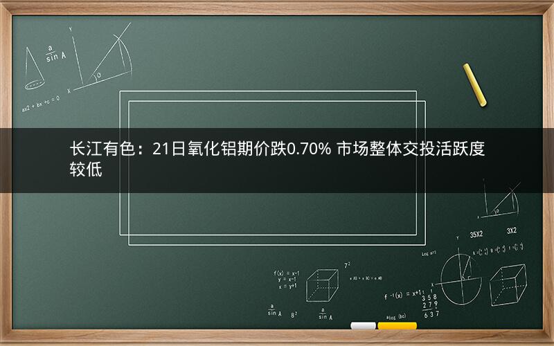 长江有色：21日氧化铝期价跌0.70% 市场整体交投活跃度较低