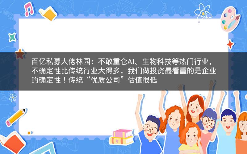 百亿私募大佬林园：不敢重仓AI、生物科技等热门行业，不确定性比传统行业大得多，我们做投资最看重的是企业的确定性！传统“优质公司”估值很低