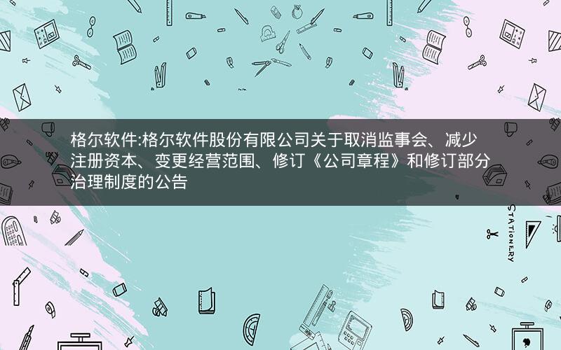 格尔软件:格尔软件股份有限公司关于取消监事会、减少注册资本、变更经营范围、修订《公司章程》和修订部分治理制度的公告
