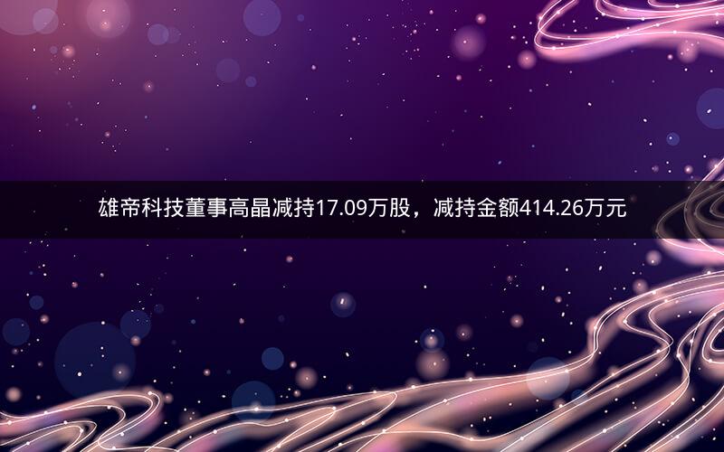 雄帝科技董事高晶减持17.09万股，减持金额414.26万元