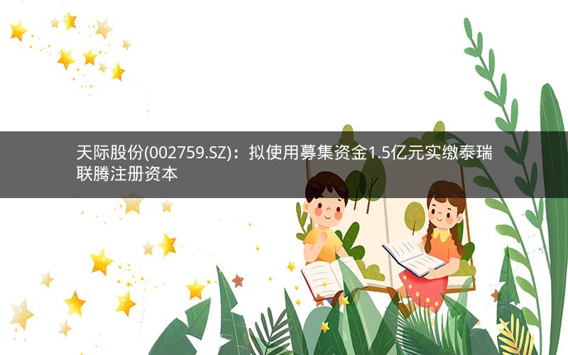 天际股份(002759.SZ)：拟使用募集资金1.5亿元实缴泰瑞联腾注册资本