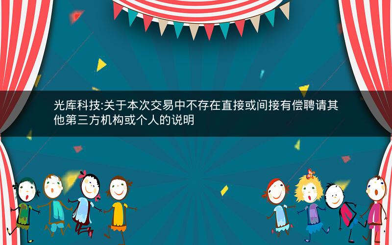 光库科技:关于本次交易中不存在直接或间接有偿聘请其他第三方机构或个人的说明