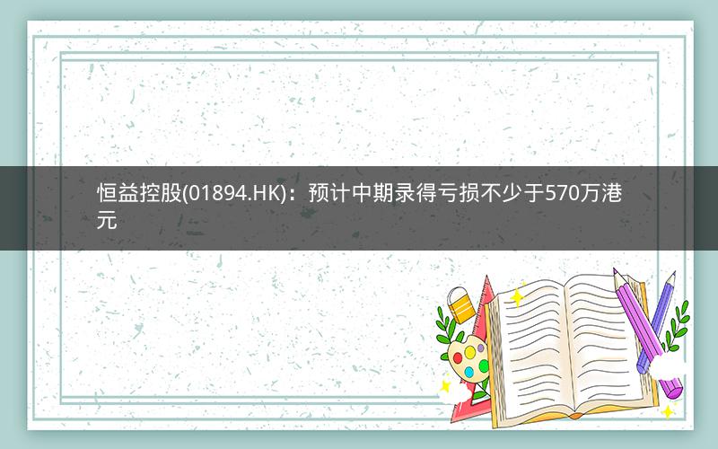 恒益控股(01894.HK)：预计中期录得亏损不少于570万港元