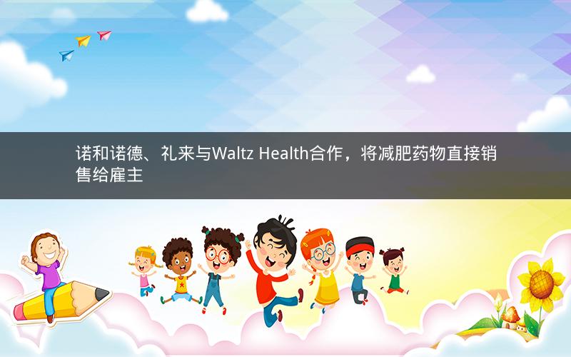 诺和诺德、礼来与Waltz Health合作，将减肥药物直接销售给雇主