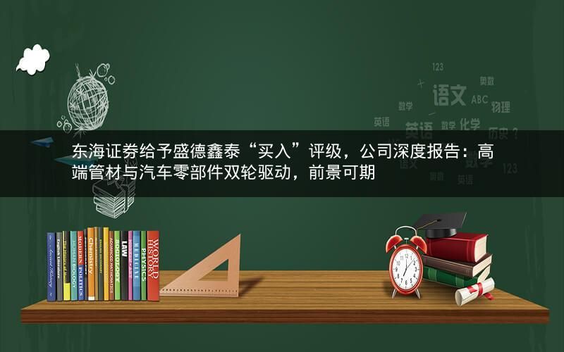 东海证券给予盛德鑫泰“买入”评级，公司深度报告：高端管材与汽车零部件双轮驱动，前景可期