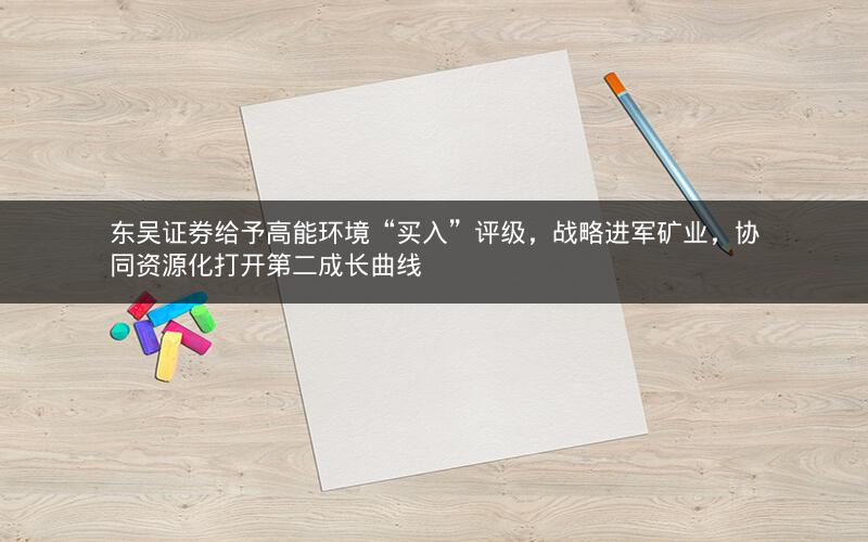 东吴证券给予高能环境“买入”评级，战略进军矿业，协同资源化打开第二成长曲线