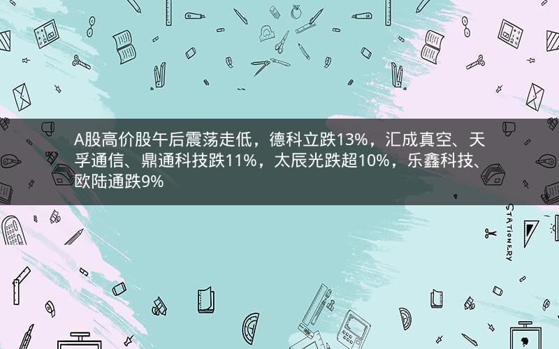 A股高价股午后震荡走低，德科立跌13%，汇成真空、天孚通信、鼎通科技跌11%，太辰光跌超10%，乐鑫科技、欧陆通跌9%
