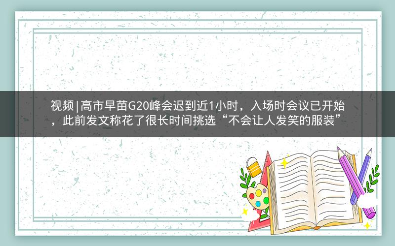 视频|高市早苗G20峰会迟到近1小时，入场时会议已开始，此前发文称花了很长时间挑选“不会让人发笑的服装”