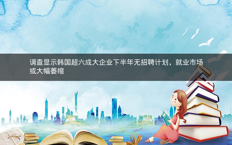 调查显示韩国超六成大企业下半年无招聘计划，就业市场或大幅萎缩