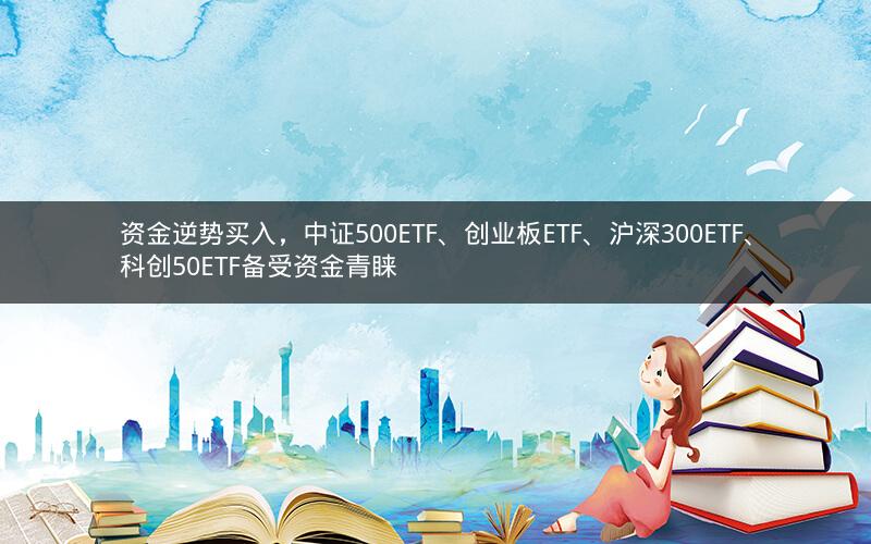 资金逆势买入，中证500ETF、创业板ETF、沪深300ETF、科创50ETF备受资金青睐