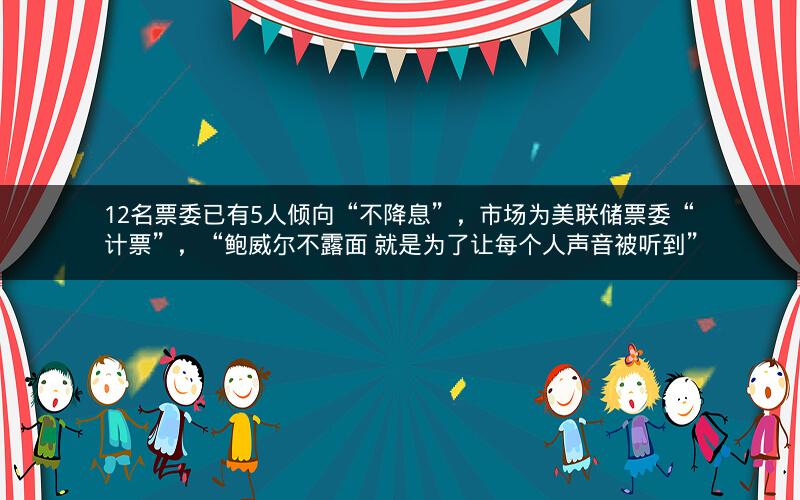 12名票委已有5人倾向“不降息”，市场为美联储票委“计票”，“鲍威尔不露面 就是为了让每个人声音被听到”