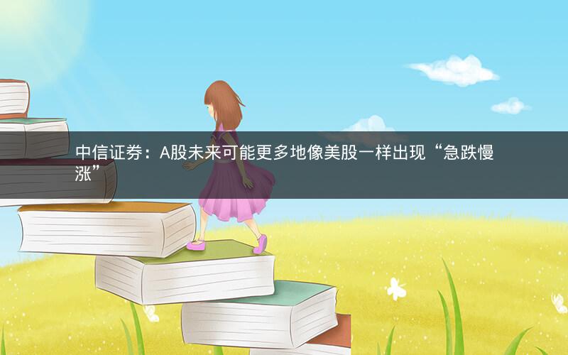 中信证券：A股未来可能更多地像美股一样出现“急跌慢涨”