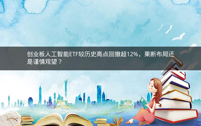 创业板人工智能ETF较历史高点回撤超12%,果断布局还是谨慎观望? 创业板人工智能ETF较历史高点回撤超12%,果断布局还是谨慎观望?