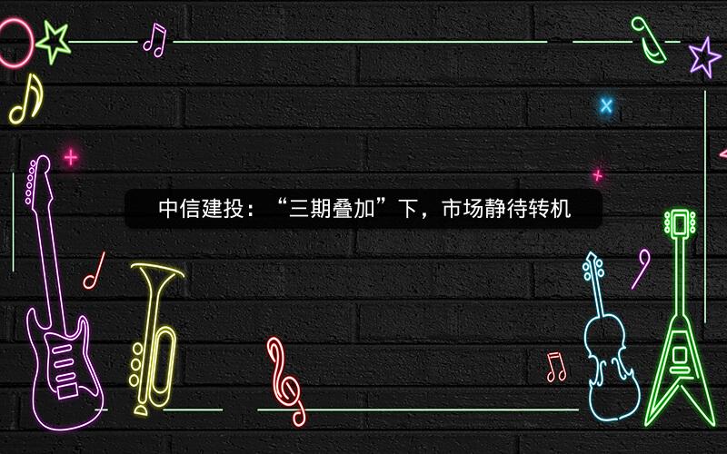 中信建投：“三期叠加”下，市场静待转机
