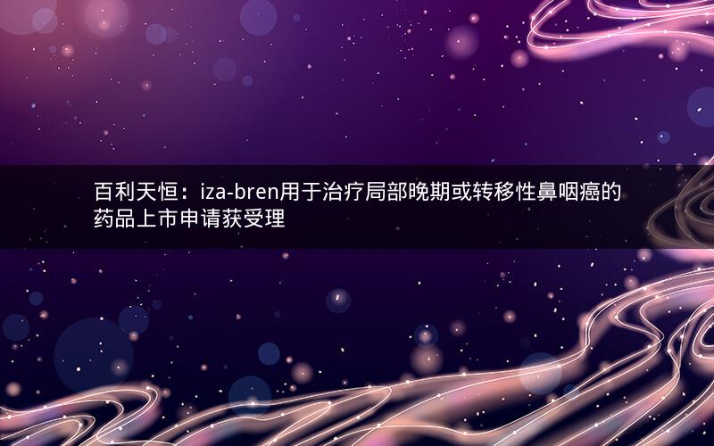 百利天恒:iza-bren用于治疗局部晚期或转移性鼻咽癌的药品上市申请获受理 百利天恒:iza-bren用于治疗局部晚期或转移性鼻咽癌的药品上市申请获受理