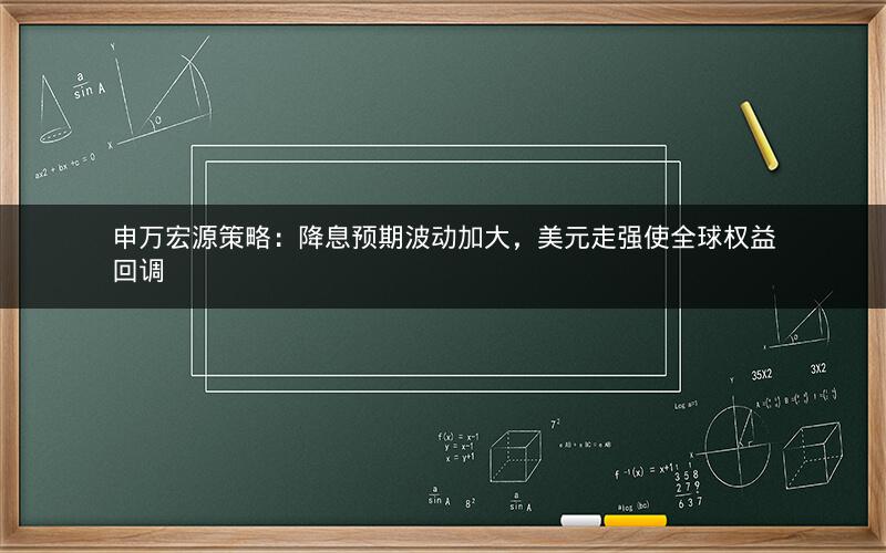 申万宏源策略：降息预期波动加大，美元走强使全球权益回调