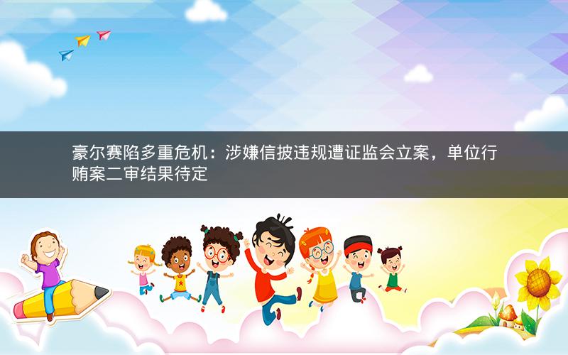 豪尔赛陷多重危机：涉嫌信披违规遭证监会立案，单位行贿案二审结果待定
