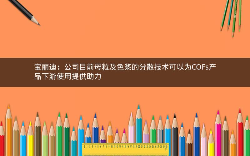 宝丽迪：公司目前母粒及色浆的分散技术可以为COFs产品下游使用提供助力
