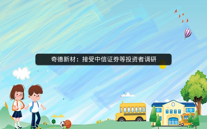 奇德新材：接受中信证券等投资者调研