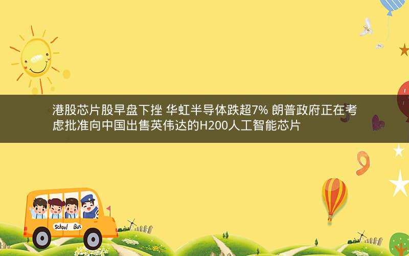 港股芯片股早盘下挫 华虹半导体跌超7% 朗普政府正在考虑批准向中国出售英伟达的H200人工智能芯片