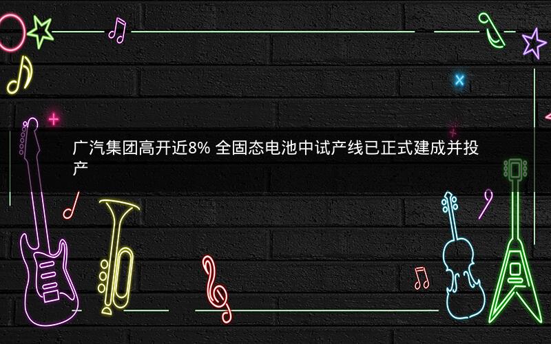 广汽集团高开近8% 全固态电池中试产线已正式建成并投产