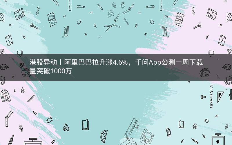 港股异动丨阿里巴巴拉升涨4.6%，千问App公测一周下载量突破1000万