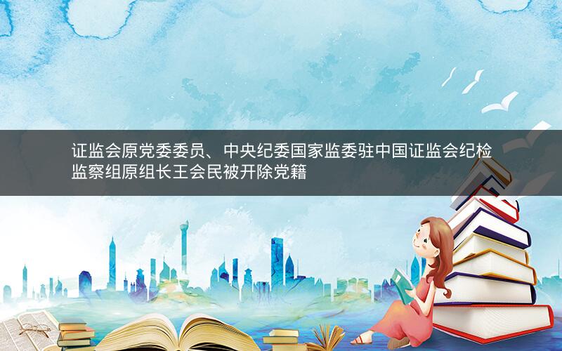 证监会原党委委员、中央纪委国家监委驻中国证监会纪检监察组原组长王会民被开除党籍