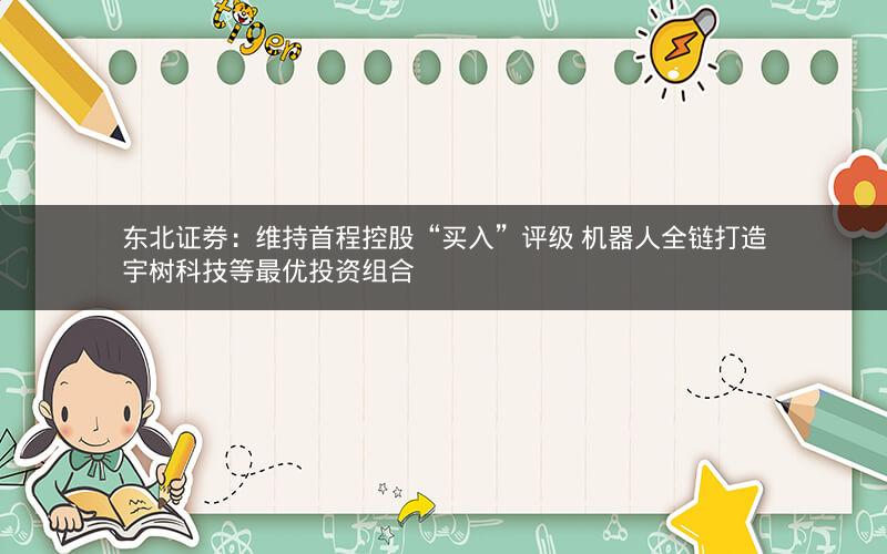 东北证券：维持首程控股“买入”评级 机器人全链打造宇树科技等最优投资组合