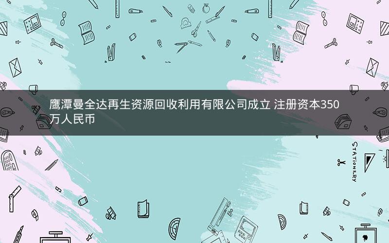 鹰潭曼全达再生资源回收利用有限公司成立 注册资本350万人民币
