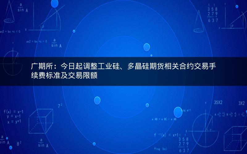 广期所：今日起调整工业硅、多晶硅期货相关合约交易手续费标准及交易限额