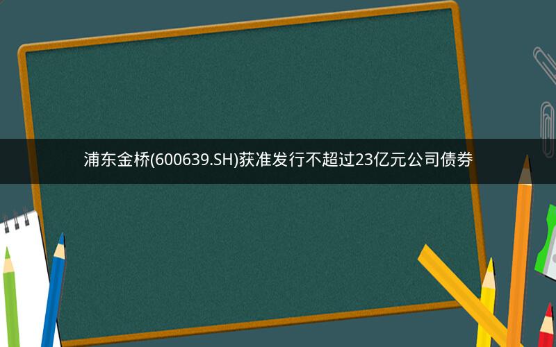 浦东金桥(600639.SH)获准发行不超过23亿元公司债券