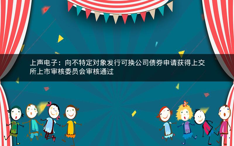 上声电子:向不特定对象发行可换公司债券申请获得上交所上市审核委员会审核通过 上声电子:向不特定对象发行可换公司债券申请获得上交所上市审核委员会审核通过