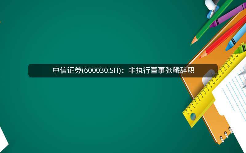 中信证券(600030.SH)：非执行董事张麟辞职
