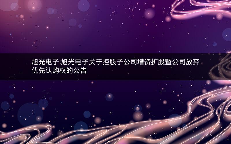 旭光电子:旭光电子关于控股子公司增资扩股暨公司放弃优先认购权的公告