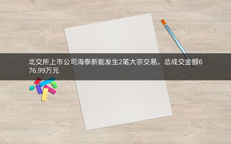 北交所上市公司海泰新能发生2笔大宗交易,总成交金额676.99万元 北交所上市公司海泰新能发生2笔大宗交易,总成交金额676.99万元