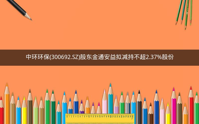 中环环保(300692.SZ)股东金通安益拟减持不超2.37%股份