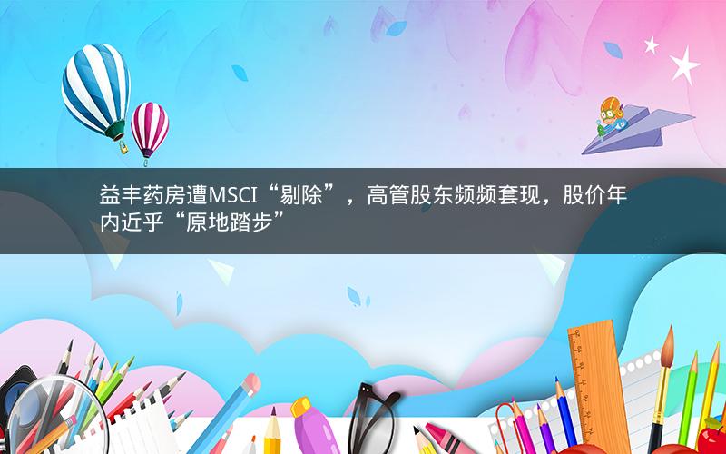 益丰药房遭MSCI“剔除”，高管股东频频套现，股价年内近乎“原地踏步”