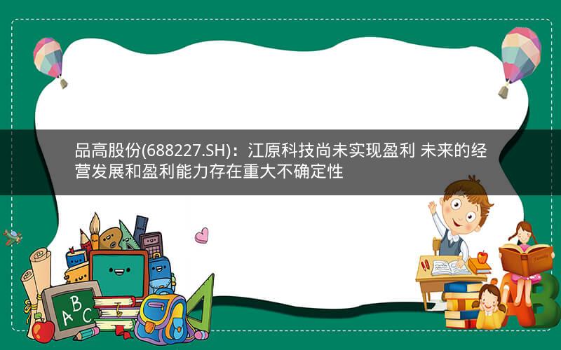 品高股份(688227.SH)：江原科技尚未实现盈利 未来的经营发展和盈利能力存在重大不确定性