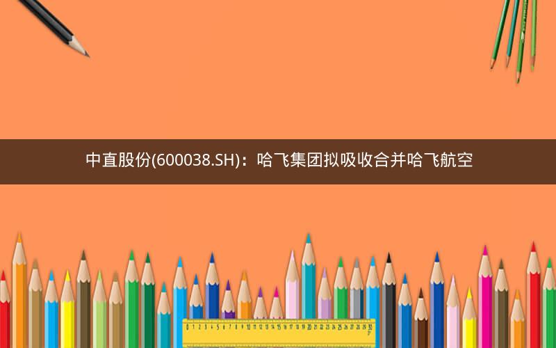 中直股份(600038.SH)：哈飞集团拟吸收合并哈飞航空
