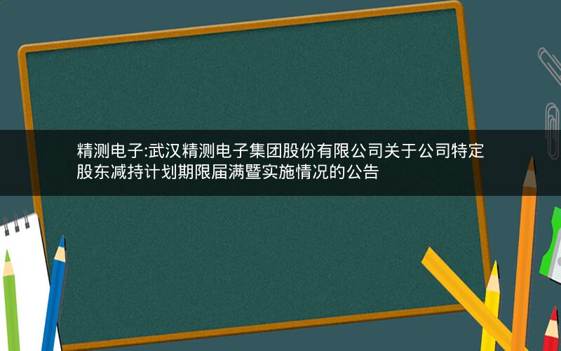 精测电子:武汉精测电子集团股份有限公司关于公司特定股东减持计划期限届满暨实施情况的公告